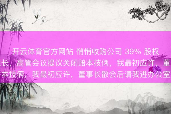 开云体育官方网站 悄悄收购公司 39% 股权，我陆续当我的下层小组长，高管会议提议关闭赔本技俩，我最初应许，董事长散会后请我进办公室