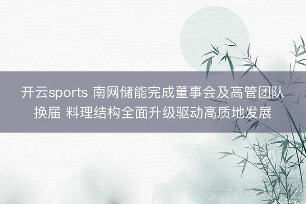 开云sports 南网储能完成董事会及高管团队换届 料理结构全面升级驱动高质地发展