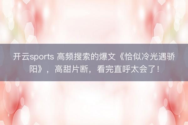 开云sports 高频搜索的爆文《恰似冷光遇骄阳》，高甜片断，看完直呼太会了！