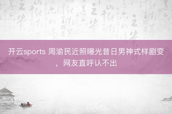 开云sports 周渝民近照曝光昔日男神式样剧变，网友直呼认不出