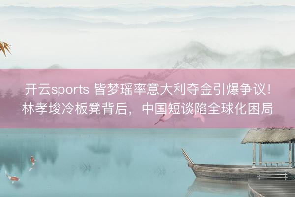 开云sports 皆梦瑶率意大利夺金引爆争议！林孝埈冷板凳背后，中国短谈陷全球化困局
