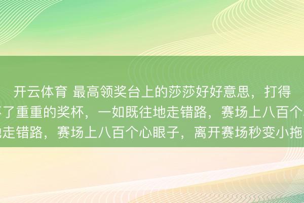开云体育 最高领奖台上的莎莎好好意思，打得了最难打的比赛却拿不了重重的奖杯，一如既往地走错路，赛场上八百个心眼子，离开赛场秒变小拖沓