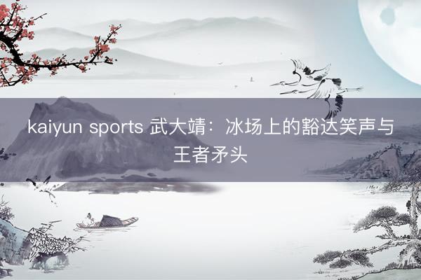 kaiyun sports 武大靖：冰场上的豁达笑声与王者矛头