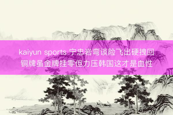 kaiyun sports 宁忠岩弯谈险飞出硬拽回铜牌虽金牌挂零但力压韩国这才是血性