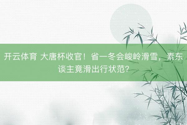 开云体育 大唐杯收官！省一冬会峻岭滑雪，素东谈主竟滑出行状范？