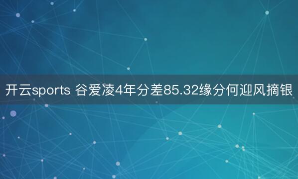 开云sports 谷爱凌4年分差85.32缘分何迎风摘银