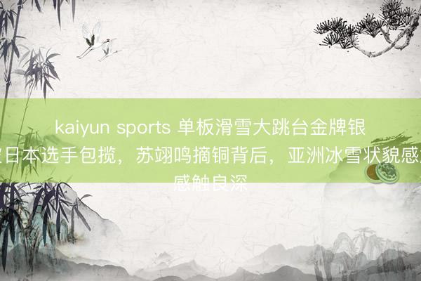 kaiyun sports 单板滑雪大跳台金牌银牌均被日本选手包揽，苏翊鸣摘铜背后，亚洲冰雪状貌感触良深