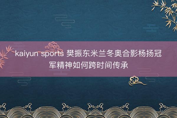 kaiyun sports 樊振东米兰冬奥合影杨扬冠军精神如何跨时间传承
