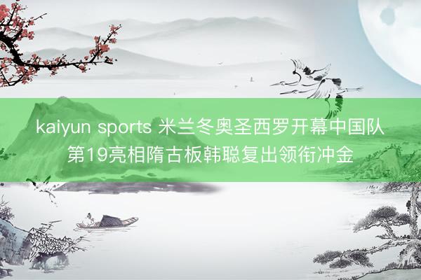 kaiyun sports 米兰冬奥圣西罗开幕中国队第19亮相隋古板韩聪复出领衔冲金