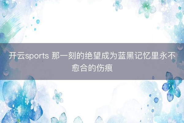 开云sports 那一刻的绝望成为蓝黑记忆里永不愈合的伤痕