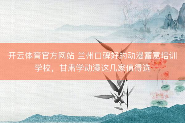 开云体育官方网站 兰州口碑好的动漫蓄意培训学校，甘肃学动漫这几家值得选