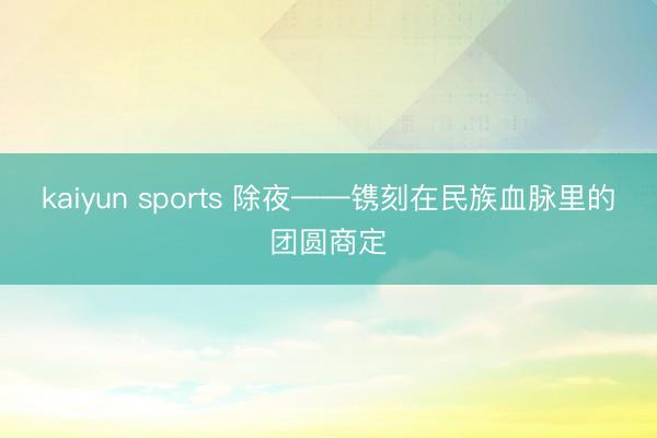 kaiyun sports 除夜——镌刻在民族血脉里的团圆商定