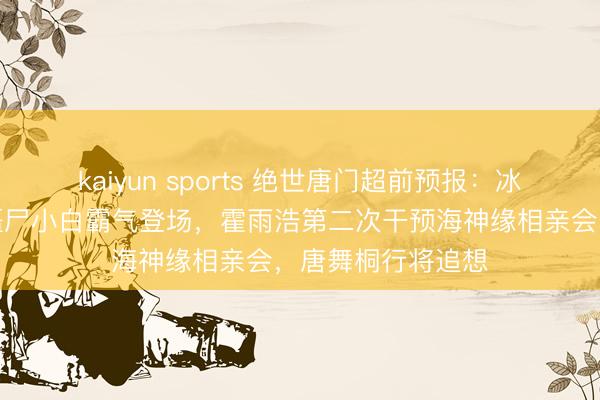 kaiyun sports 绝世唐门超前预报：冰熊王死而复生，僵尸小白霸气登场，霍雨浩第二次干预海神缘相亲会，唐舞桐行将追想