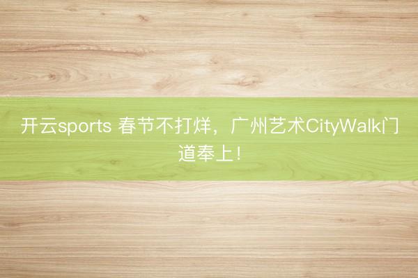开云sports 春节不打烊，广州艺术CityWalk门道奉上！