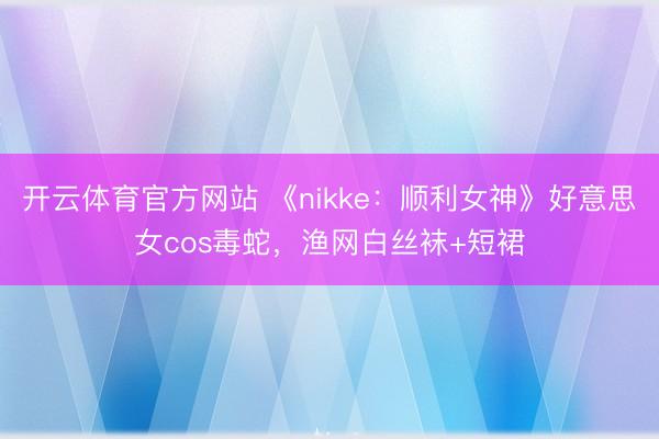 开云体育官方网站 《nikke：顺利女神》好意思女cos毒蛇，<a href=