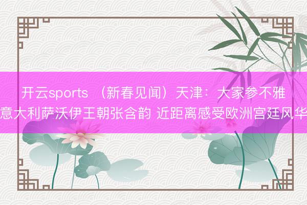 开云sports (新春见闻)天津:大家参不雅意大利萨沃伊王朝张含韵 近距离感受欧洲宫廷风华