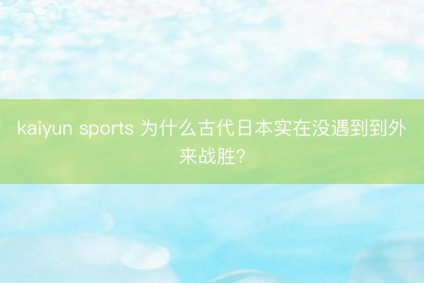 kaiyun sports 为什么古代日本实在没遇到到外来战胜？