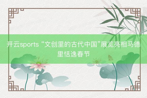 开云sports “文创里的古代中国”展览亮相马德里恬逸春节