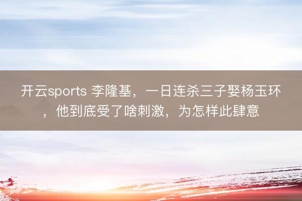 开云sports 李隆基，一日连杀三子娶杨玉环，他到底受了啥刺激，为怎样此肆意