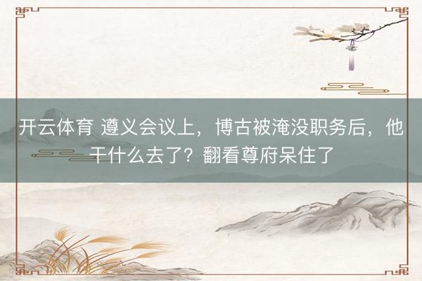 开云体育 遵义会议上，博古被淹没职务后，他干什么去了？翻看尊府呆住了