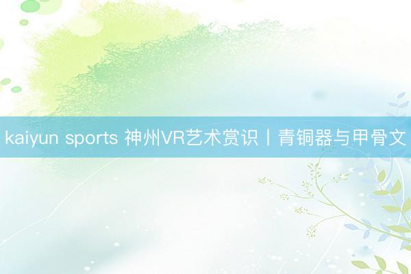 kaiyun sports 神州VR艺术赏识丨青铜器与甲骨文