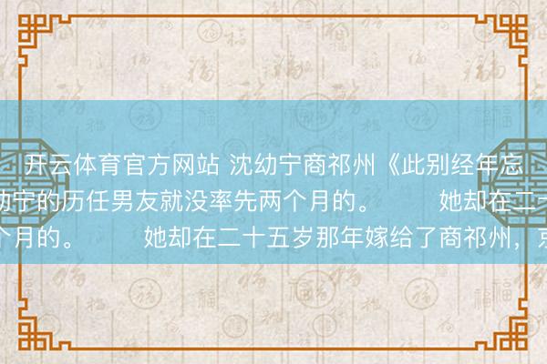 开云体育官方网站 沈幼宁商祁州《此别经年忘却情》大家皆知,沈幼宁的历任男友就没率先两个月的。 她却在二十五岁那年嫁给了商祁州,京