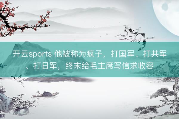 开云sports 他被称为疯子，打国军、打共军、打日军，终末给毛主席写信求收容