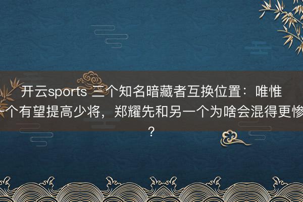 开云sports 三个知名暗藏者互换位置：唯惟一个有望提高少将，郑耀先和另一个为啥会混得更惨？
