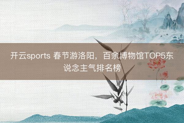开云sports 春节游洛阳,百余博物馆TOP5东说念主气排名榜