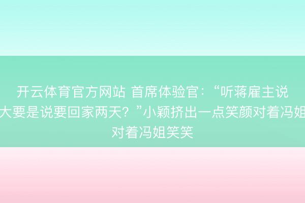 开云体育官方网站 首席体验官:“听蒋雇主说,你大要是说要回家两天?”小颖挤出一点笑颜对着冯姐笑笑