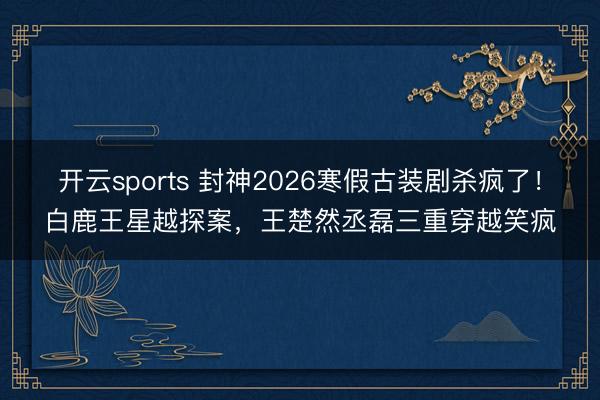 开云sports 封神2026寒假古装剧杀疯了!白鹿王星越探案,王楚然丞磊三重穿越笑疯