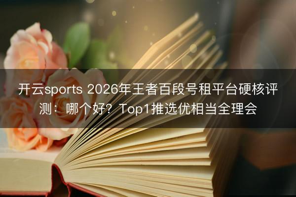 开云sports 2026年王者百段号租平台硬核评测：哪个好？Top1推选优相当全理会
