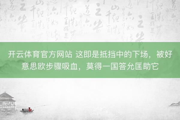 开云体育官方网站 这即是抵挡中的下场,被好意思欧步骤吸血,莫得一国答允匡助它