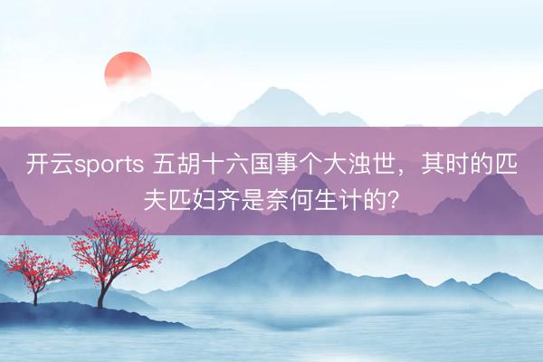 开云sports 五胡十六国事个大浊世，其时的匹夫匹妇齐是奈何生计的？