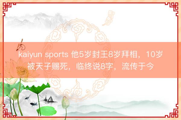 kaiyun sports 他5岁封王8岁拜相,10岁被天子赐死,临终说8字,流传于今