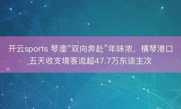 开云sports 琴澳“双向奔赴”年味浓，横琴港口五天收支境客流超47.7万东谈主次