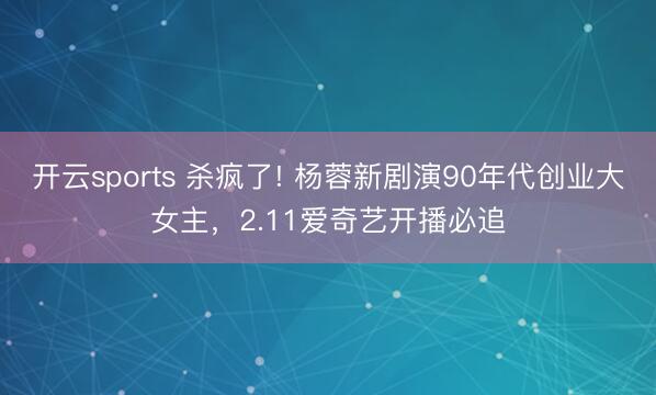 开云sports 杀疯了! 杨蓉新剧演90年代创业大女主，2.11爱奇艺开播必追