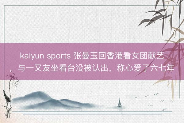 kaiyun sports 张曼玉回香港看女团献艺,与一又友坐看台没被认出,称心爱了六七年
