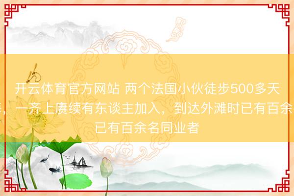 开云体育官方网站 两个法国小伙徒步500多天走到上海,一齐上赓续有东谈主加入,到达外滩时已有百余名同业者