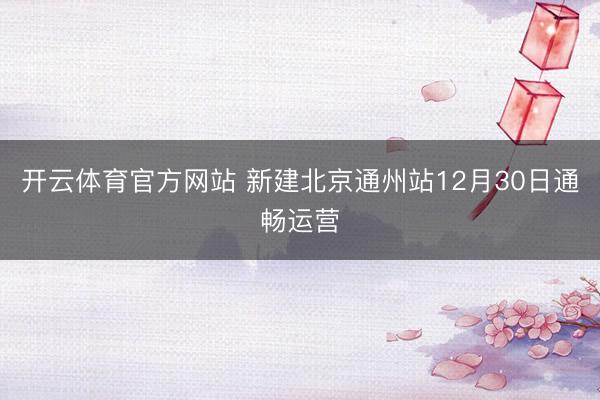 开云体育官方网站 新建北京通州站12月30日通畅运营
