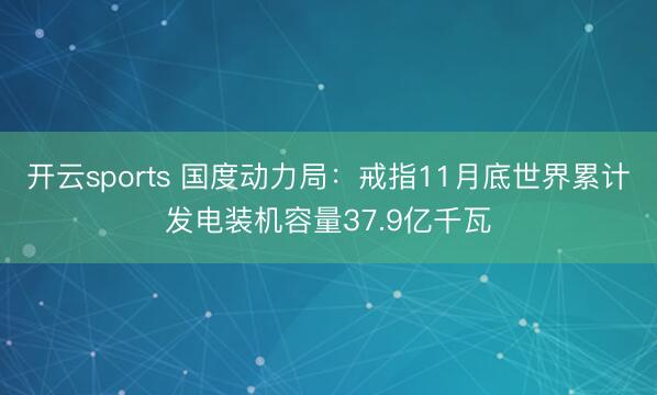 开云sports 国度动力局:戒指11月底世界累计发电装机容量37.9亿千瓦