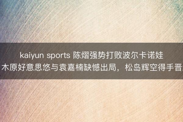 kaiyun sports 陈熠强势打败波尔卡诺娃，木原好意思悠与袁嘉楠缺憾出局，松岛辉空得手晋级