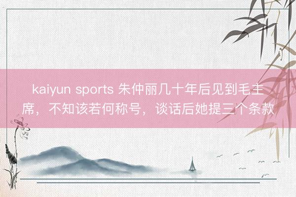 kaiyun sports 朱仲丽几十年后见到毛主席，不知该若何称号，谈话后她提三个条款