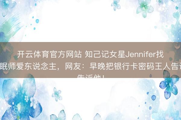 开云体育官方网站 知己记女星Jennifer找了催眠师爱东说念主,网友:早晚把银行卡密码王人告诉他!