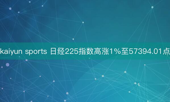 kaiyun sports 日经225指数高涨1%至57394.01点