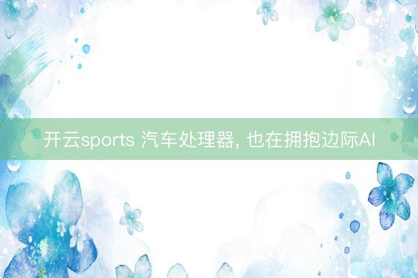开云sports 汽车处理器, 也在拥抱边际AI