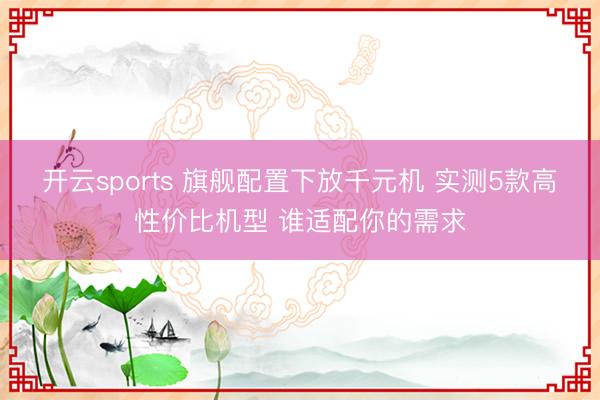 开云sports 旗舰配置下放千元机 实测5款高性价比机型 谁适配你的需求