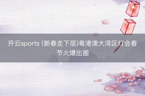 开云sports (新春走下层)粤港澳大湾区灯会春节火爆出圈