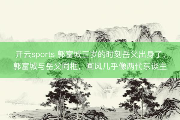 开云sports 郭富城三岁的时刻岳父出身了，郭富城与岳父同框，画风几乎像两代东谈主