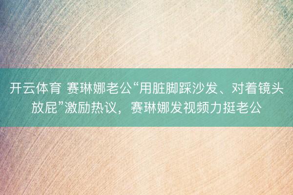 开云体育 赛琳娜老公“用脏脚踩沙发、对着镜头放屁”激励热议,赛琳娜发视频力挺老公